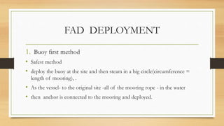 FAD DEPLOYMENT
1. Buoy first method
• Safest method
• deploy the buoy at the site and then steam in a big circle(circumference =
length of mooring), .
• As the vessel- to the original site -all of the mooring rope - in the water
• then anchor is connected to the mooring and deployed.
 
