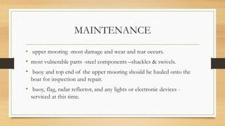 MAINTENANCE
• upper mooring -most damage and wear and tear occurs.
• most vulnerable parts -steel components –shackles & swivels.
• buoy and top end of the upper mooring should be hauled onto the
boat for inspection and repair.
• buoy, flag, radar reflector, and any lights or electronic devices -
serviced at this time.
 