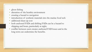 • ghost fishing
• alteration of the benthic environment
• creating a hazard to navigation
• introduction of synthetic materials into the marine food web
• additional clean-up cost
• both anchored FADs and drifting FADs can be a hazard to
shipping and boats, particularly at night.
• conflict between users creates anchored FAD losses and in the
long term can undermine the benefits.
 