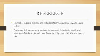 REFERENCE
• Journal of aquatic biology and fisheries :Srinivasa Gopal, T.K.and Leela
Edwin
• Anchored fish aggregating devices for artisanal fisheries in south and
southeast Asia:benefits and risks :Steve Beverly,Don Griffiths and Robert
Lee
 