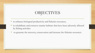 OBJECTIVES
• to enhance biological productivity and fisheries resources,
• to rehabilitate and conserve marine habitats that have been adversely affected
by fishing activities
• to generate the recovery, conservation and increase the fisheries resources
 