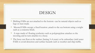 DESIGN
• Drifting FADs are not attached to the bottom -can be natural objects such as
logs or man-made.
• Moored FADs occupy a fixed location ,attach to the sea bottom using a weight
such as a concrete block.
• A rope made of floating synthetics such as polypropylene attaches to the
mooring and in turn attaches to a buoy.
• The buoy can float at the surface (lasting 3–4 years) or lie subsurface (mid water
FAD) to avoid detection and surface hazards such as weather and ship traffic.
 