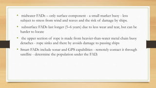• midwater FADs – only surface component - a small marker buoy - less
subject to stress from wind and waves and the risk of damage by ships.
• subsurface FADs last longer (5–6 years) due to less wear and tear, but can be
harder to locate
• the upper section of rope is made from heavier-than-water metal chain buoy
detaches - rope sinks and there by avoids damage to passing ships
• Smart FADs include sonar and GPS capabilities - remotely contact it through
satellite - determine the population under the FAD.
 