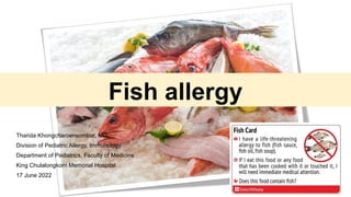 Fish allergy
Tharida Khongcharoensombat, MD
Division of Pediatric Allergy, Immunology
Department of Pediatrics, Faculty of Medicine
King Chulalongkorn Memorial Hospital
17 June 2022
 