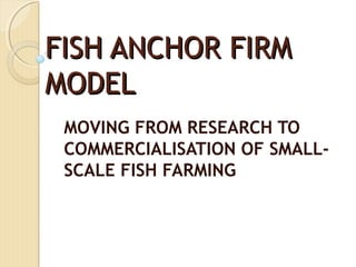 FISH ANCHOR FIRM
MODEL
 MOVING FROM RESEARCH TO
 COMMERCIALISATION OF SMALL-
 SCALE FISH FARMING
 