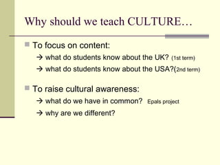 Why should we teach CULTURE…
 To focus on content:
    what do students know about the UK?    (1st term)

    what do students know about the USA?(2nd term)

 To raise cultural awareness:
    what do we have in common?    Epals project

    why are we different?
 