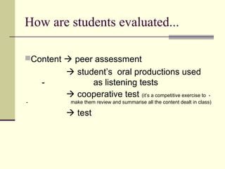 How are students evaluated...

Content  peer assessment
          student’s oral productions used
    -          as listening tests
          cooperative test (it’s a competitive exercise to            -
-         make them review and summarise all the content dealt in class)

          test
 