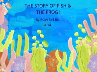 THE STORY OF FISH & 
THE FROG! 
By Ruby 3/4 RS 
2014 
 