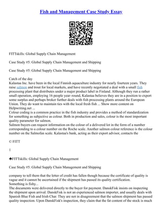 Fish and Management Case Study Essay
FITTskills: Global Supply Chain Management
Case Study #5: Global Supply Chain Management and Shipping
Case Study #5: Global Supply Chain Management and Shipping
Catch of the day
Kalastaa Inc. have been in the local Finnish aquaculture industry for nearly fourteen years. They
raise salmon and trout for local markets, and have recently negotiated a deal with a small fish
processing plant that distributes under a major product label in Finland. Although they run a rather
small operation, employing 16 people year–round, Kalastaa believes they are in a position to export
some surplus and perhaps broker further deals with fish processing plants around the European
Union. They do want to maintain ties with the local fresh fish ... Show more content on
Helpwriting.net ...
Colour coding is a common practice in the fish industry and provides a method of standardization
for something as subjective as colour. Both in production and sales, colour is the most important
quality parameter for salmon.
Salmon buyers can request information on the colour of a delivered lot in the form of a number
corresponding to a colour number on the Roche scale. Another salmon colour reference is the colour
number on the Salmofan scale. Kalastaa's bank, acting as their export advisor, contacts the
© FITT
1
FITTskills: Global Supply Chain Management
Case Study #5: Global Supply Chain Management and Shipping
company to tell them that the letter of credit has fallen though because the certificate of quality is
vague and it cannot be ascertained if the shipment has passed its quality certification.
Something is fishy...
The documents were delivered directly to the buyer for payment. DanskFisk insists on inspecting
the shipment upon arrival. DanskFisk is not an experienced salmon importer, and usually deals with
Spanish Blue Fish and Irish Char. They are not in disagreement that the salmon shipment has passed
quality inspection. Upon DanskFisk's inspection, they claim that the fat content of the stock is much
 
