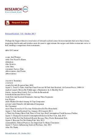 Fish and Seafood - US - October 2013

Perhaps the biggest threat to retail sales of fish and seafood comes from restaurants that serve these items,
suggesting that brands and retailers must do more to approximate the recipes and dishes restaurants serve to
best challenge competition from restaurants.
table Of Content

scope And Themes
what You Need To Know
definition
data Sources
sales Data
consumer Survey Data
abbreviations And Terms
abbreviations

executive Summary
overview
steady Growth Projected Into 2018
figure 1: Total Us Sales And Fan Chart Forecast Of Fish And Seafood, At Current Prices, 2008-18
market Largely Driven By Fish&rsquo;s Reputation As A Healthy Food
blacks, Asians Most Likely To Use Fish In Household
household Income Drives Sales
fresh Fish And Seafood Dominates Among Three Segments
key Players
mulo Market Divided Among 10 Top Companies
private Label Outsells All Individual Companies
the Consumer
more Than Seven In 10 Use Any Fish/seafood In The Household
figure 2: Fish And Seafood Use, January 2012-march 2013
a Third Are Eating More Fish Than A Year Ago, But Consumption Could Increase Further
figure 3: Change In Seafood Consumption Behavior In Past Year, July 2013
four In 10 Do Not Eat Fish/eat It Rarely Because They Prefer Restaurant Fish
figure 4: Reasons For Not Eating Fish, July 2013
sustainability, Ethical Practices Are Important To Many Consumers
figure 5: Factors Influencing Seafood Purchase, July 2013
what We Think
Fish and Seafood - US - October 2013

 