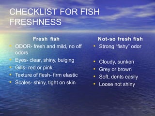 CHECKLIST FOR FISH
FRESHNESS
Fresh fish
• ODOR- fresh and mild, no off
odors
• Eyes- clear, shiny, bulging
• Gills- red or pink
• Texture of flesh- firm elastic
• Scales- shiny, tight on skin
Not-so fresh fish
• Strong “fishy” odor
• Cloudy, sunken
• Grey or brown
• Soft, dents easily
• Loose not shiny
 