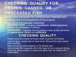 CHECKING QUALITY FOR
FROZEN, CANNED, OR
PROCESSED FISH
Some of the processed fish products are inspected and
graded by the U.S Department of Commerce.
Fresh fish is not federally inspected.
• INSPECTION – Assures cleanliness, wholesomeness,
safety, and accuracy of labeling.
• GRADING – indicates that the product meets quality standards
•
•
•
•
for appearance, flavor and uniformity.
CHECKING QUALITY
Frozen products should be frozen when received not thawed.
Look for fresh, sweet odor or none at all. Strong fishy odor means
poor handling.
Items should be well wrapped, w/ no freezer burn
Some frozen fish is glazed with a thin layer of ice to prevent drying.
Check for shiny surface to make sure glaze has not melted off or
evaporated.
 