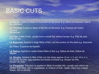 BASIC CUTS
• La Darne A slice or steak of round fish on the bone. E.g. Darne de Saumon, Darne
De cabillaud.
Le Troncon A slice or steak of flat fish on the bone. E.g. Troncon de Turbot,
Troncon
De barbue.
Le Filet A fillet of fish, usually from a small fish without bones. E.g. Filet de sole,
Filet de plie.
Le Supreme Applied to large fillets of fish, cut into portion on the slant e.g. Supreme
de Fletan, Supreme de Aigrefin.
Le Delice Applied to neatly folded fillets of fish e.g. Delice de Sole, Delice de
Merlan.
Le Goujon Applied to fillet of fish cut into strips approx. 6 cm. x ½ cm. (3 in x ¼
in) usually floured, egg-washed and bread crumbed e.g. Goujon de Plie,
Goujon de Sole.
La Paupiette This term is applied to fillets of smaller fish, usually sole which are
stuffed with farce, fish or vegetables, or mixture of both, neatly rolled into a barrel
shape, tied or pinned.
 