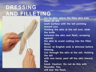 DRESSING
AND FILLETING
(e) To skin, place the fillet skin side
down on the
work surface with the tail pointing
toward you.
Holding the skin at the tail end, slide
the knife
between the skin and flesh, scraping
against
the skin to avoid cutting into the fillet.
Note:
Dover or English sole is skinned before
filleting.
Cut through the skin at the tail. Holding
the tail
with one hand, peel off the skin toward
the
head. Caution: Do not do this with
flounder. You
will tear the flesh.
 