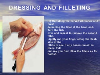 DRESSING AND FILLETING
(c) Cut along the curved rib bones and
finish
detaching the fillet at the head end.
Turn the fish
over and repeat to remove the second
fillet.
Lightly run your finger along the flesh
side of the
fillets to see if any bones remain in
them. Pull
out any you find. Skin the fillets as for
flatfish.
 