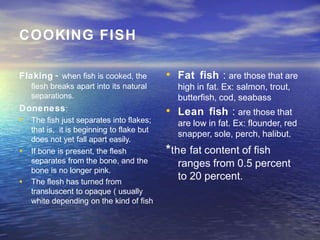 COOKING FISH
Flaking - when fish is cooked, the
flesh breaks apart into its natural
separations.
Doneness:
•
•
• The fish just separates into flakes;
that is, it is beginning to flake but
does not yet fall apart easily.
If bone is present, the flesh
separates from the bone, and the
bone is no longer pink.
The flesh has turned from
transluscent to opaque ( usually
white depending on the kind of fish
• Fat fish : are those that are
high in fat. Ex: salmon, trout,
butterfish, cod, seabass
• Lean fish : are those that
are low in fat. Ex: flounder, red
snapper, sole, perch, halibut.
*the fat content of fish
ranges from 0.5 percent
to 20 percent.
 