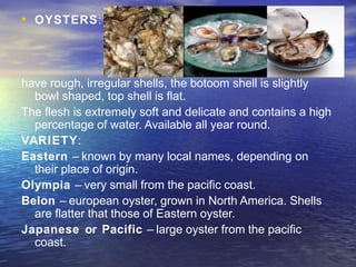 • OYSTERS:
have rough, irregular shells, the botoom shell is slightly
bowl shaped, top shell is flat.
The flesh is extremely soft and delicate and contains a high
percentage of water. Available all year round.
VARIETY:
Eastern – known by many local names, depending on
their place of origin.
Olympia – very small from the pacific coast.
Belon – european oyster, grown in North America. Shells
are flatter that those of Eastern oyster.
Japanese or Pacific – large oyster from the pacific
coast.
 