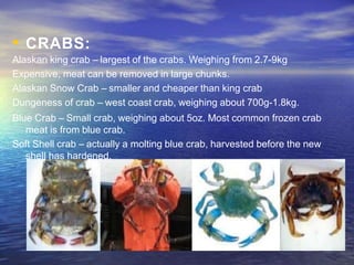 • CRABS:
Alaskan king crab – largest of the crabs. Weighing from 2.7-9kg
Expensive, meat can be removed in large chunks.
Alaskan Snow Crab – smaller and cheaper than king crab
Dungeness of crab – west coast crab, weighing about 700g-1.8kg.
Blue Crab – Small crab, weighing about 5oz. Most common frozen crab
meat is from blue crab.
Soft Shell crab – actually a molting blue crab, harvested before the new
shell has hardened.
 
