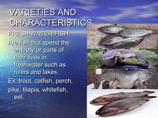VARIETIES ANDVARIETIES AND
CHARACTERISTICSCHARACTERISTICS
FRESH WATER FISH:FRESH WATER FISH:
Are fish that spend theAre fish that spend the
entirety or parts ofentirety or parts of
their lives intheir lives in
freshwater such asfreshwater such as
rivers and lakes.rivers and lakes.
Ex: trout, catfish, perch,Ex: trout, catfish, perch,
pike, tilapia, whitefish,pike, tilapia, whitefish,
eel.eel.
 