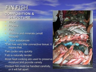 FIN FISHFIN FISH
COMPOSITION &COMPOSITION &
STRUCTURESTRUCTURE
• WaterWater
• ProteinsProteins
• FatsFats
• Vitamins and minerals (smallVitamins and minerals (small
amount)amount)
• Other substancesOther substances
**Fish has very little connective tissue: ItFish has very little connective tissue: It
means thatmeans that
Fish cooks very quicklyFish cooks very quickly
Fish is naturally tenderFish is naturally tender
Moist heat cooking are used to preserveMoist heat cooking are used to preserve
moisture and provide varietymoisture and provide variety
Cooked fish must be handled carefully,Cooked fish must be handled carefully,
or it will fall apartor it will fall apart
 