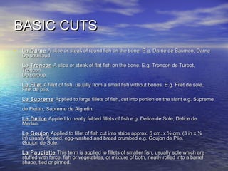 BASIC CUTSBASIC CUTS
• La DarneLa Darne A slice or steak of round fish on the bone. E.g. Darne de Saumon, DarneA slice or steak of round fish on the bone. E.g. Darne de Saumon, Darne
De cabillaud.De cabillaud.
Le TronconLe Troncon A slice or steak of flat fish on the bone. E.g. Troncon de Turbot,A slice or steak of flat fish on the bone. E.g. Troncon de Turbot,
TronconTroncon
De barbue.De barbue.
Le FiletLe Filet A fillet of fish, usually from a small fish without bones. E.g. Filet de sole,A fillet of fish, usually from a small fish without bones. E.g. Filet de sole,
Filet de plie.Filet de plie.
Le SupremeLe Supreme Applied to large fillets of fish, cut into portion on the slant e.g. SupremeApplied to large fillets of fish, cut into portion on the slant e.g. Supreme
de Fletan, Supreme de Aigrefin.de Fletan, Supreme de Aigrefin.
Le DeliceLe Delice Applied to neatly folded fillets of fish e.g. Delice de Sole, Delice deApplied to neatly folded fillets of fish e.g. Delice de Sole, Delice de
Merlan.Merlan.
Le GoujonLe Goujon Applied to fillet of fish cut into strips approx. 6 cm. x ½ cm. (3 in x ¼Applied to fillet of fish cut into strips approx. 6 cm. x ½ cm. (3 in x ¼
in) usually floured, egg-washed and bread crumbed e.g. Goujon de Plie,in) usually floured, egg-washed and bread crumbed e.g. Goujon de Plie,
Goujon de Sole.Goujon de Sole.
La PaupietteLa Paupiette This term is applied to fillets of smaller fish, usually sole which areThis term is applied to fillets of smaller fish, usually sole which are
stuffed with farce, fish or vegetables, or mixture of both, neatly rolled into a barrelstuffed with farce, fish or vegetables, or mixture of both, neatly rolled into a barrel
shape, tied or pinned.shape, tied or pinned.
 