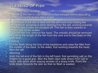 • CLEANING OF FISHCLEANING OF FISH
De-scaling And CleaningDe-scaling And Cleaning
• 1. Soaking the fish in cold water for a few minutes before descaling,1. Soaking the fish in cold water for a few minutes before descaling,
helps in removing scales more easily.helps in removing scales more easily.
2. The blunt side of the knife should be used.2. The blunt side of the knife should be used.
3. The head of the fish is held with the left hand and holding the3. The head of the fish is held with the left hand and holding the
knife vertical, scraping is done starting from the tail, working towardsknife vertical, scraping is done starting from the tail, working towards
the head, the scales are scraped off. The fish is then washed tothe head, the scales are scraped off. The fish is then washed to
remove any loose scales.remove any loose scales.
4. Cut off the fins, remove the head. The entrails should be removed4. Cut off the fins, remove the head. The entrails should be removed
by cutting the length of the fish from the vent end to the head on theby cutting the length of the fish from the vent end to the head on the
belly side.belly side.
• FilletingFilleting
• Cut the flesh along the line of the backbone and raise the fillet fromCut the flesh along the line of the backbone and raise the fillet from
the middle of the back, to the sides, first working towards the head,the middle of the back, to the sides, first working towards the head,
then the tall.then the tall.
• SkinningSkinning
• Hold the tail end of the fish in the left hand, first sprinkling salt on theHold the tail end of the fish in the left hand, first sprinkling salt on the
fingers for a good grip. Skin the flesh (skin side down) from tail tofingers for a good grip. Skin the flesh (skin side down) from tail to
head, with quick short sawing strokes of a sharp knife. Point thehead, with quick short sawing strokes of a sharp knife. Point the
knife blade towards the skin so that no flesh is wasted.knife blade towards the skin so that no flesh is wasted.
 