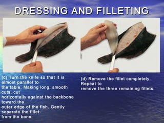 DRESSING AND FILLETINGDRESSING AND FILLETING
(c) Turn the knife so that it is
almost parallel to
the table. Making long, smooth
cuts, cut
horizontally against the backbone
toward the
outer edge of the fish. Gently
separate the fillet
from the bone.
(d) Remove the fillet completely.
Repeat to
remove the three remaining fillets.
 