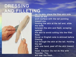 DRESSING
AND FILLETING
(e) To skin, place the fillet skin side
down on the
work surface with the tail pointing
toward you.
Holding the skin at the tail end, slide
the knife
between the skin and flesh, scraping
against
the skin to avoid cutting into the fillet.
Note:
Dover or English sole is skinned before
filleting.
Cut through the skin at the tail. Holding
the tail
with one hand, peel off the skin toward
the
head. Caution: Do not do this with
flounder. You
will tear the flesh.
 