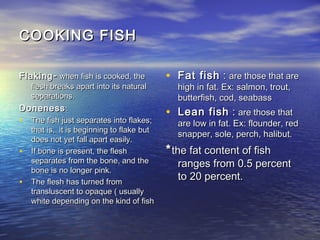 COOKING FISHCOOKING FISH
FlakingFlaking -- when fish is cooked, thewhen fish is cooked, the
flesh breaks apart into its naturalflesh breaks apart into its natural
separations.separations.
DonenessDoneness::
• The fish just separates into flakes;The fish just separates into flakes;
that is, it is beginning to flake butthat is, it is beginning to flake but
does not yet fall apart easily.does not yet fall apart easily.
• If bone is present, the fleshIf bone is present, the flesh
separates from the bone, and theseparates from the bone, and the
bone is no longer pink.bone is no longer pink.
• The flesh has turned fromThe flesh has turned from
transluscent to opaque ( usuallytransluscent to opaque ( usually
white depending on the kind of fishwhite depending on the kind of fish
• Fat fishFat fish :: are those that areare those that are
high in fat. Ex: salmon, trout,high in fat. Ex: salmon, trout,
butterfish, cod, seabassbutterfish, cod, seabass
• Lean fishLean fish :: are those thatare those that
are low in fat. Ex: flounder, redare low in fat. Ex: flounder, red
snapper, sole, perch, halibut.snapper, sole, perch, halibut.
**the fat content of fishthe fat content of fish
ranges from 0.5 percentranges from 0.5 percent
to 20 percent.to 20 percent.
 