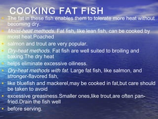 COOKING FAT FISH
• The fat in these fish enables them to tolerate more heat without
becoming dry.
• Moist-heat methods. Fat fish, like lean fish, can be cooked by
moist heat.Poached
• salmon and trout are very popular.
• Dry-heat methods. Fat fish are well suited to broiling and
baking.The dry heat
• helps eliminate excessive oiliness.
• Dry-heat methods with fat. Large fat fish, like salmon, and
stronger-flavored fish,
• like bluefish and mackerel,may be cooked in fat,but care should
be taken to avoid
• excessive greasiness.Smaller ones,like trout,are often pan-
fried.Drain the fish well
• before serving.
 