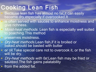 Cooking Lean Fish
• Because lean fish has almost no fat,it can easily
become dry,especially if overcooked.It
• is often served with sauces to enhance moistness and
give richness.
• Moist-heat methods. Lean fish is especially well suited
to poaching.This method
• preserves moistness.
• Dry-heat methods.Lean fish,if it is broiled or
baked,should be basted with butter
• or oil.Take special care not to overcook it, or the fish
will be dry.
• Dry-heat methods with fat.Lean fish may be fried or
sautéed.The fish gains palatability
• from the added fat.
 