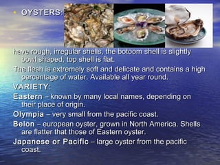 • OYSTERSOYSTERS::
have rough, irregular shells, the botoom shell is slightlyhave rough, irregular shells, the botoom shell is slightly
bowl shaped, top shell is flat.bowl shaped, top shell is flat.
The flesh is extremely soft and delicate and contains a highThe flesh is extremely soft and delicate and contains a high
percentage of water. Available all year round.percentage of water. Available all year round.
VARIETYVARIETY::
EasternEastern – known by many local names, depending on– known by many local names, depending on
their place of origin.their place of origin.
OlympiaOlympia – very small from the pacific coast.– very small from the pacific coast.
BelonBelon – european oyster, grown in North America. Shells– european oyster, grown in North America. Shells
are flatter that those of Eastern oyster.are flatter that those of Eastern oyster.
Japanese or PacificJapanese or Pacific – large oyster from the pacific– large oyster from the pacific
coast.coast.
 