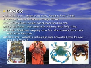 • CRABS:CRABS:
Alaskan king crab – largest of the crabs. Weighing from 2.7-9kgAlaskan king crab – largest of the crabs. Weighing from 2.7-9kg
Expensive, meat can be removed in large chunks.Expensive, meat can be removed in large chunks.
Alaskan Snow Crab – smaller and cheaper than king crabAlaskan Snow Crab – smaller and cheaper than king crab
Dungeness of crab – west coast crab, weighing about 700g-1.8kg.Dungeness of crab – west coast crab, weighing about 700g-1.8kg.
Blue Crab – Small crab, weighing about 5oz. Most common frozen crabBlue Crab – Small crab, weighing about 5oz. Most common frozen crab
meat is from blue crab.meat is from blue crab.
Soft Shell crab – actually a molting blue crab, harvested before the newSoft Shell crab – actually a molting blue crab, harvested before the new
shell has hardened.shell has hardened.
 