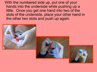 With the numbered side up, put one of your
hands into the underside while pushing up a
little. Once you get one hand into two of the
slots of the underside, place your other hand in
the other two slots and push up again.

 