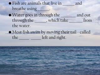 • Fish are animals that live in _______ and
breathe using _______.
• Water goes in through the _________ and out
through the _______, which take ________ from
the water.
• Most fish swim by moving their tail - called
the ______ ______ left and right.

 