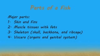 Parts of a Fish
Major parts:
1. Skin and Fins
2. Muscle tissues with fats
3. Skeleton (skull, backbone, and ribcage)
4. Viscera (organs and genital system)
 