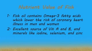 Nutrient Value of Fish
1. Fish oil contains Omega-3 fatty acids
which lower the risk of coronary heart
illness in men and women
2. Excellent source of Vit A and B, and
minerals like iodine, selenium, and zinc
 