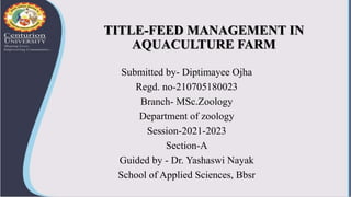TITLE-FEED MANAGEMENT IN
AQUACULTURE FARM
Submitted by- Diptimayee Ojha
Regd. no-210705180023
Branch- MSc.Zoology
Department of zoology
Session-2021-2023
Section-A
Guided by - Dr. Yashaswi Nayak
School of Applied Sciences, Bbsr
 