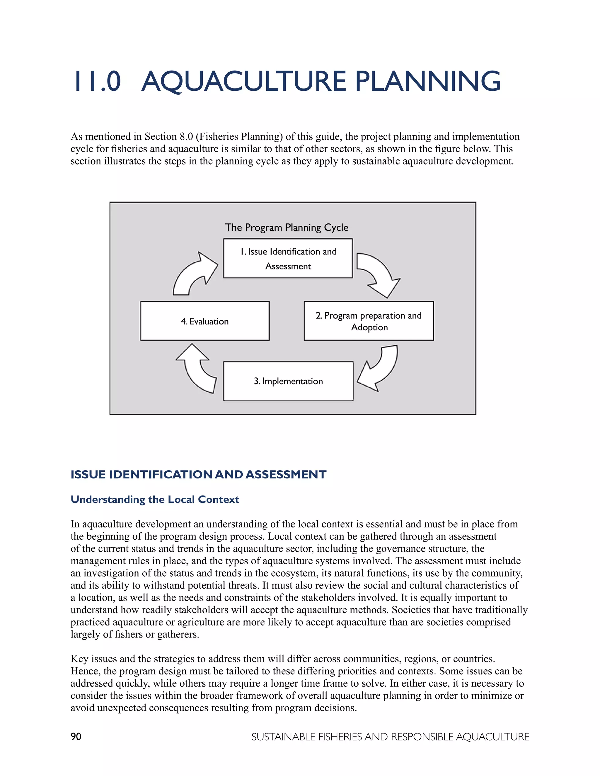 90 SUSTAINABLE FISHERIES AND RESPONSIBLE AQUACULTURE
11.0 AQUACULTURE PLANNING
As mentioned in Section 8.0 (Fisheries Planning) of this guide, the project planning and implementation
cycle for fisheries and aquaculture is similar to that of other sectors, as shown in the figure below. This
section illustrates the steps in the planning cycle as they apply to sustainable aquaculture development.
ISSUE IDENTIFICATION AND ASSESSMENT
Understanding the Local Context
In aquaculture development an understanding of the local context is essential and must be in place from
the beginning of the program design process. Local context can be gathered through an assessment
of the current status and trends in the aquaculture sector, including the governance structure, the
management rules in place, and the types of aquaculture systems involved. The assessment must include
an investigation of the status and trends in the ecosystem, its natural functions, its use by the community,
and its ability to withstand potential threats. It must also review the social and cultural characteristics of
a location, as well as the needs and constraints of the stakeholders involved. It is equally important to
understand how readily stakeholders will accept the aquaculture methods. Societies that have traditionally
practiced aquaculture or agriculture are more likely to accept aquaculture than are societies comprised
largely of fishers or gatherers.
Key issues and the strategies to address them will differ across communities, regions, or countries.
Hence, the program design must be tailored to these differing priorities and contexts. Some issues can be
addressed quickly, while others may require a longer time frame to solve. In either case, it is necessary to
consider the issues within the broader framework of overall aquaculture planning in order to minimize or
avoid unexpected consequences resulting from program decisions.
1. Issue Identification and
Assessment
4. Evaluation
2. Program preparation and
Adoption
3. Implementation
The Program Planning Cycle
 