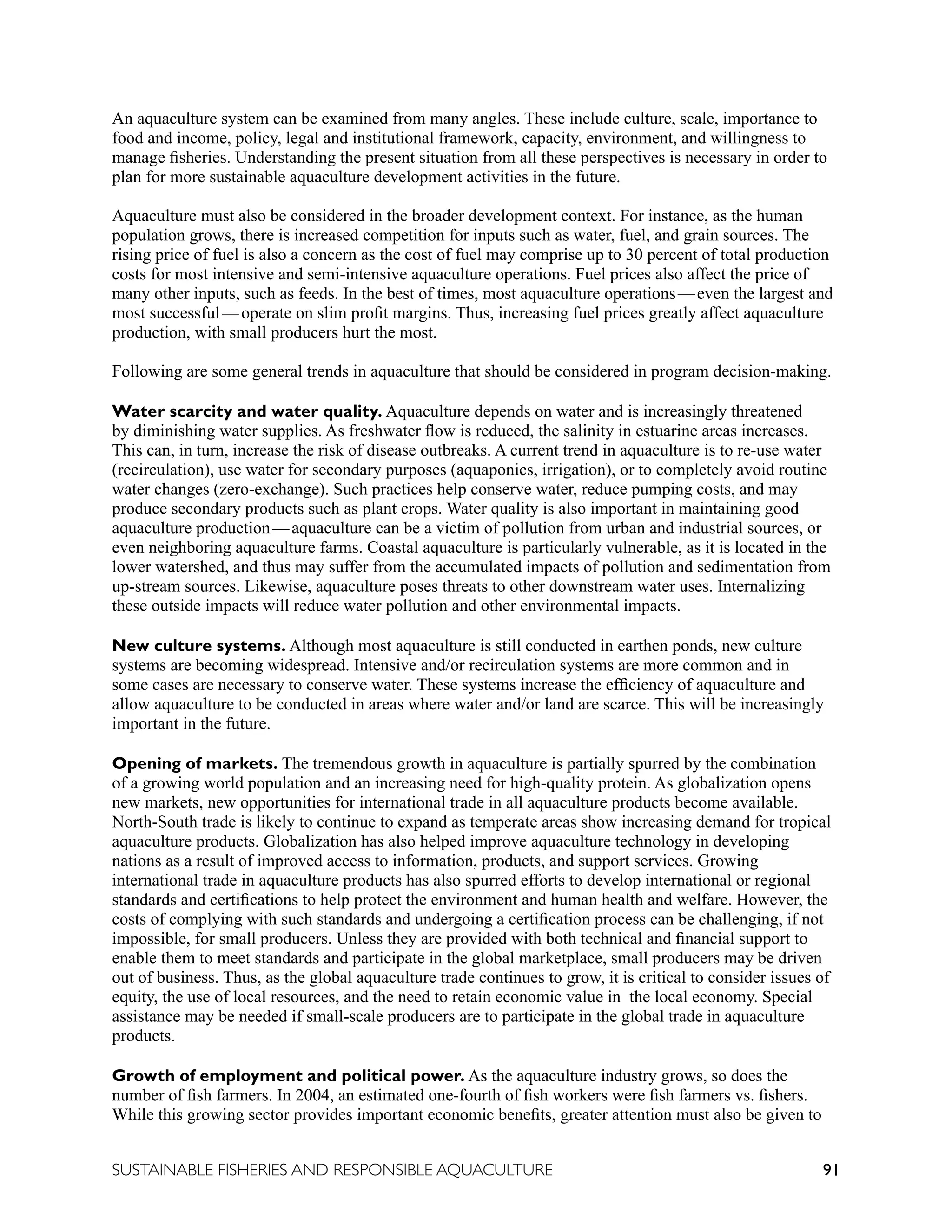 91
SUSTAINABLE FISHERIES AND RESPONSIBLE AQUACULTURE
An aquaculture system can be examined from many angles. These include culture, scale, importance to
food and income, policy, legal and institutional framework, capacity, environment, and willingness to
manage fisheries. Understanding the present situation from all these perspectives is necessary in order to
plan for more sustainable aquaculture development activities in the future.
Aquaculture must also be considered in the broader development context. For instance, as the human
population grows, there is increased competition for inputs such as water, fuel, and grain sources. The
rising price of fuel is also a concern as the cost of fuel may comprise up to 30 percent of total production
costs for most intensive and semi-intensive aquaculture operations. Fuel prices also affect the price of
many other inputs, such as feeds. In the best of times, most aquaculture operations—even the largest and
most successful—operate on slim profit margins. Thus, increasing fuel prices greatly affect aquaculture
production, with small producers hurt the most.
Following are some general trends in aquaculture that should be considered in program decision-making.
Water scarcity and water quality. Aquaculture depends on water and is increasingly threatened
by diminishing water supplies. As freshwater flow is reduced, the salinity in estuarine areas increases.
This can, in turn, increase the risk of disease outbreaks. A current trend in aquaculture is to re-use water
(recirculation), use water for secondary purposes (aquaponics, irrigation), or to completely avoid routine
water changes (zero-exchange). Such practices help conserve water, reduce pumping costs, and may
produce secondary products such as plant crops. Water quality is also important in maintaining good
aquaculture production—aquaculture can be a victim of pollution from urban and industrial sources, or
even neighboring aquaculture farms. Coastal aquaculture is particularly vulnerable, as it is located in the
lower watershed, and thus may suffer from the accumulated impacts of pollution and sedimentation from
up-stream sources. Likewise, aquaculture poses threats to other downstream water uses. Internalizing
these outside impacts will reduce water pollution and other environmental impacts.
New culture systems. Although most aquaculture is still conducted in earthen ponds, new culture
systems are becoming widespread. Intensive and/or recirculation systems are more common and in
some cases are necessary to conserve water. These systems increase the efficiency of aquaculture and
allow aquaculture to be conducted in areas where water and/or land are scarce. This will be increasingly
important in the future.
Opening of markets. The tremendous growth in aquaculture is partially spurred by the combination
of a growing world population and an increasing need for high-quality protein. As globalization opens
new markets, new opportunities for international trade in all aquaculture products become available.
North-South trade is likely to continue to expand as temperate areas show increasing demand for tropical
aquaculture products. Globalization has also helped improve aquaculture technology in developing
nations as a result of improved access to information, products, and support services. Growing
international trade in aquaculture products has also spurred efforts to develop international or regional
standards and certifications to help protect the environment and human health and welfare. However, the
costs of complying with such standards and undergoing a certification process can be challenging, if not
impossible, for small producers. Unless they are provided with both technical and financial support to
enable them to meet standards and participate in the global marketplace, small producers may be driven
out of business. Thus, as the global aquaculture trade continues to grow, it is critical to consider issues of
equity, the use of local resources, and the need to retain economic value in the local economy. Special
assistance may be needed if small-scale producers are to participate in the global trade in aquaculture
products.
Growth of employment and political power. As the aquaculture industry grows, so does the
number of fish farmers. In 2004, an estimated one-fourth of fish workers were fish farmers vs. fishers.
While this growing sector provides important economic benefits, greater attention must also be given to
 