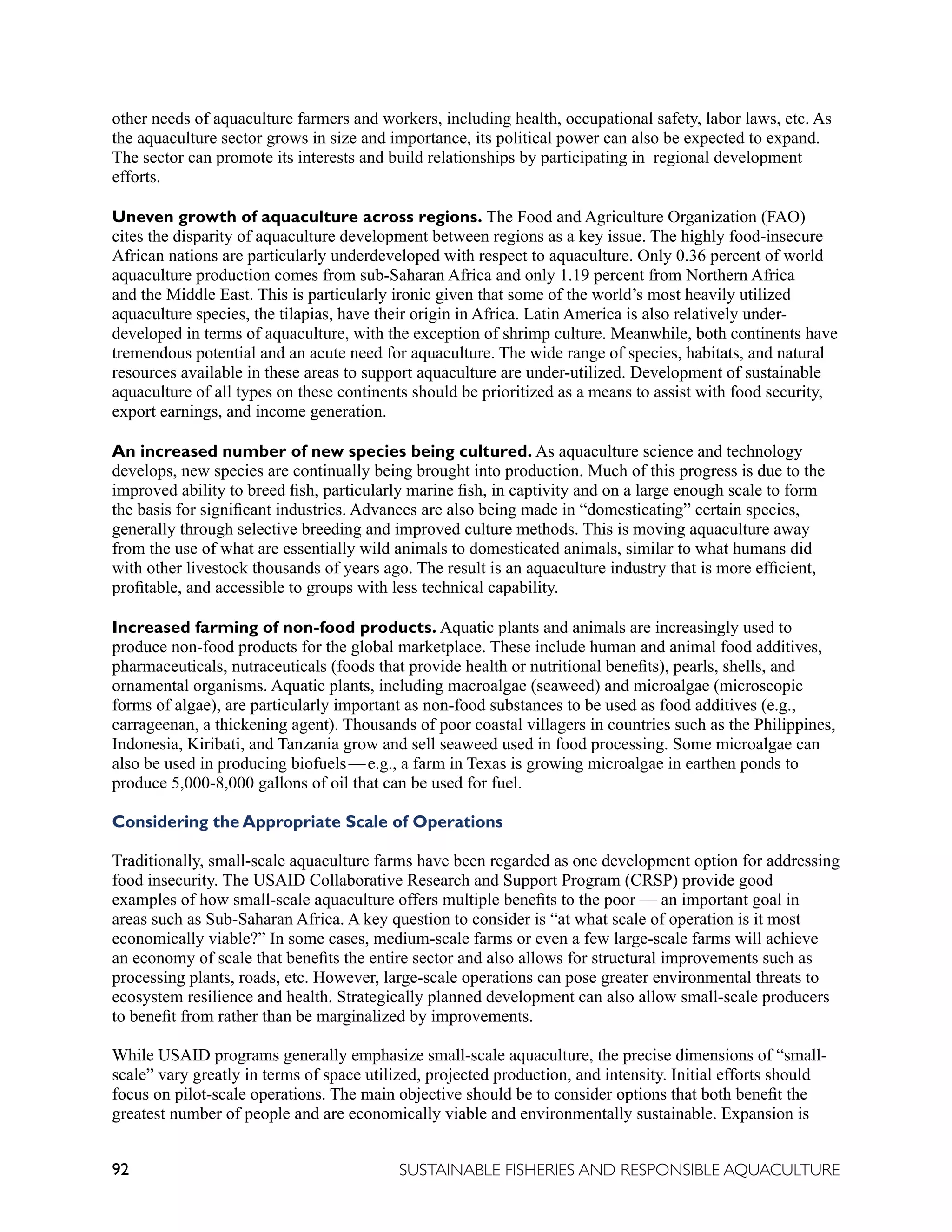 92 SUSTAINABLE FISHERIES AND RESPONSIBLE AQUACULTURE
other needs of aquaculture farmers and workers, including health, occupational safety, labor laws, etc. As
the aquaculture sector grows in size and importance, its political power can also be expected to expand.
The sector can promote its interests and build relationships by participating in regional development
efforts.
Uneven growth of aquaculture across regions. The Food and Agriculture Organization (FAO)
cites the disparity of aquaculture development between regions as a key issue. The highly food-insecure
African nations are particularly underdeveloped with respect to aquaculture. Only 0.36 percent of world
aquaculture production comes from sub-Saharan Africa and only 1.19 percent from Northern Africa
and the Middle East. This is particularly ironic given that some of the world’s most heavily utilized
aquaculture species, the tilapias, have their origin in Africa. Latin America is also relatively under-
developed in terms of aquaculture, with the exception of shrimp culture. Meanwhile, both continents have
tremendous potential and an acute need for aquaculture. The wide range of species, habitats, and natural
resources available in these areas to support aquaculture are under-utilized. Development of sustainable
aquaculture of all types on these continents should be prioritized as a means to assist with food security,
export earnings, and income generation.
An increased number of new species being cultured. As aquaculture science and technology
develops, new species are continually being brought into production. Much of this progress is due to the
improved ability to breed fish, particularly marine fish, in captivity and on a large enough scale to form
the basis for significant industries. Advances are also being made in “domesticating” certain species,
generally through selective breeding and improved culture methods. This is moving aquaculture away
from the use of what are essentially wild animals to domesticated animals, similar to what humans did
with other livestock thousands of years ago. The result is an aquaculture industry that is more efficient,
profitable, and accessible to groups with less technical capability.
Increased farming of non-food products. Aquatic plants and animals are increasingly used to
produce non-food products for the global marketplace. These include human and animal food additives,
pharmaceuticals, nutraceuticals (foods that provide health or nutritional benefits), pearls, shells, and
ornamental organisms. Aquatic plants, including macroalgae (seaweed) and microalgae (microscopic
forms of algae), are particularly important as non-food substances to be used as food additives (e.g.,
carrageenan, a thickening agent). Thousands of poor coastal villagers in countries such as the Philippines,
Indonesia, Kiribati, and Tanzania grow and sell seaweed used in food processing. Some microalgae can
also be used in producing biofuels—e.g., a farm in Texas is growing microalgae in earthen ponds to
produce 5,000-8,000 gallons of oil that can be used for fuel.
Considering the Appropriate Scale of Operations
Traditionally, small-scale aquaculture farms have been regarded as one development option for addressing
food insecurity. The USAID Collaborative Research and Support Program (CRSP) provide good
examples of how small-scale aquaculture offers multiple benefits to the poor — an important goal in
areas such as Sub-Saharan Africa. A key question to consider is “at what scale of operation is it most
economically viable?” In some cases, medium-scale farms or even a few large-scale farms will achieve
an economy of scale that benefits the entire sector and also allows for structural improvements such as
processing plants, roads, etc. However, large-scale operations can pose greater environmental threats to
ecosystem resilience and health. Strategically planned development can also allow small-scale producers
to benefit from rather than be marginalized by improvements.
While USAID programs generally emphasize small-scale aquaculture, the precise dimensions of “small-
scale” vary greatly in terms of space utilized, projected production, and intensity. Initial efforts should
focus on pilot-scale operations. The main objective should be to consider options that both benefit the
greatest number of people and are economically viable and environmentally sustainable. Expansion is
 