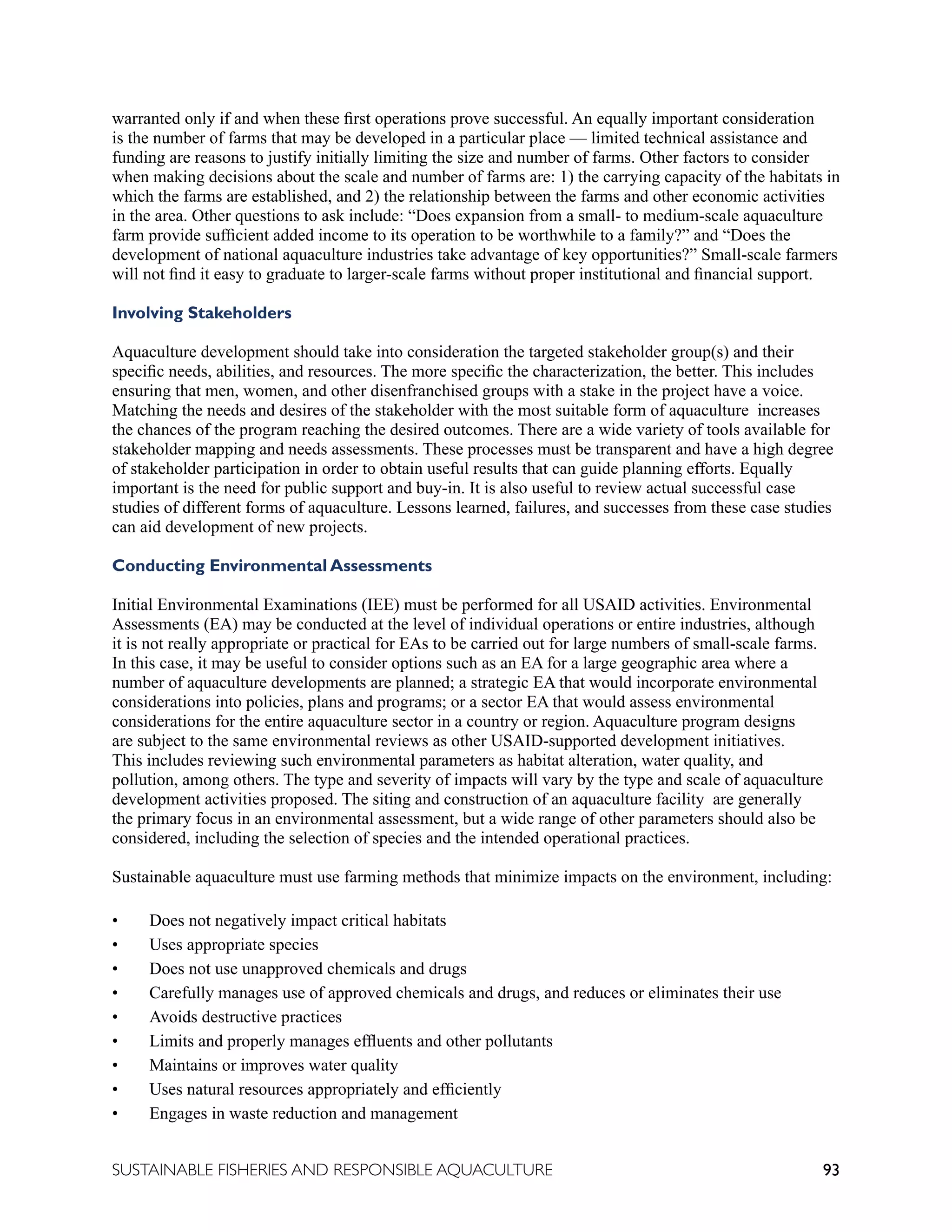 93
SUSTAINABLE FISHERIES AND RESPONSIBLE AQUACULTURE
warranted only if and when these first operations prove successful. An equally important consideration
is the number of farms that may be developed in a particular place — limited technical assistance and
funding are reasons to justify initially limiting the size and number of farms. Other factors to consider
when making decisions about the scale and number of farms are: 1) the carrying capacity of the habitats in
which the farms are established, and 2) the relationship between the farms and other economic activities
in the area. Other questions to ask include: “Does expansion from a small- to medium-scale aquaculture
farm provide sufficient added income to its operation to be worthwhile to a family?” and “Does the
development of national aquaculture industries take advantage of key opportunities?” Small-scale farmers
will not find it easy to graduate to larger-scale farms without proper institutional and financial support.
Involving Stakeholders
Aquaculture development should take into consideration the targeted stakeholder group(s) and their
specific needs, abilities, and resources. The more specific the characterization, the better. This includes
ensuring that men, women, and other disenfranchised groups with a stake in the project have a voice.
Matching the needs and desires of the stakeholder with the most suitable form of aquaculture increases
the chances of the program reaching the desired outcomes. There are a wide variety of tools available for
stakeholder mapping and needs assessments. These processes must be transparent and have a high degree
of stakeholder participation in order to obtain useful results that can guide planning efforts. Equally
important is the need for public support and buy-in. It is also useful to review actual successful case
studies of different forms of aquaculture. Lessons learned, failures, and successes from these case studies
can aid development of new projects.
Conducting Environmental Assessments
Initial Environmental Examinations (IEE) must be performed for all USAID activities. Environmental
Assessments (EA) may be conducted at the level of individual operations or entire industries, although
it is not really appropriate or practical for EAs to be carried out for large numbers of small-scale farms.
In this case, it may be useful to consider options such as an EA for a large geographic area where a
number of aquaculture developments are planned; a strategic EA that would incorporate environmental
considerations into policies, plans and programs; or a sector EA that would assess environmental
considerations for the entire aquaculture sector in a country or region. Aquaculture program designs
are subject to the same environmental reviews as other USAID-supported development initiatives.
This includes reviewing such environmental parameters as habitat alteration, water quality, and
pollution, among others. The type and severity of impacts will vary by the type and scale of aquaculture
development activities proposed. The siting and construction of an aquaculture facility are generally
the primary focus in an environmental assessment, but a wide range of other parameters should also be
considered, including the selection of species and the intended operational practices.
Sustainable aquaculture must use farming methods that minimize impacts on the environment, including:
• Does not negatively impact critical habitats
• Uses appropriate species
• Does not use unapproved chemicals and drugs
• Carefully manages use of approved chemicals and drugs, and reduces or eliminates their use
• Avoids destructive practices
• Limits and properly manages effluents and other pollutants
• Maintains or improves water quality
• Uses natural resources appropriately and efficiently
• Engages in waste reduction and management
 