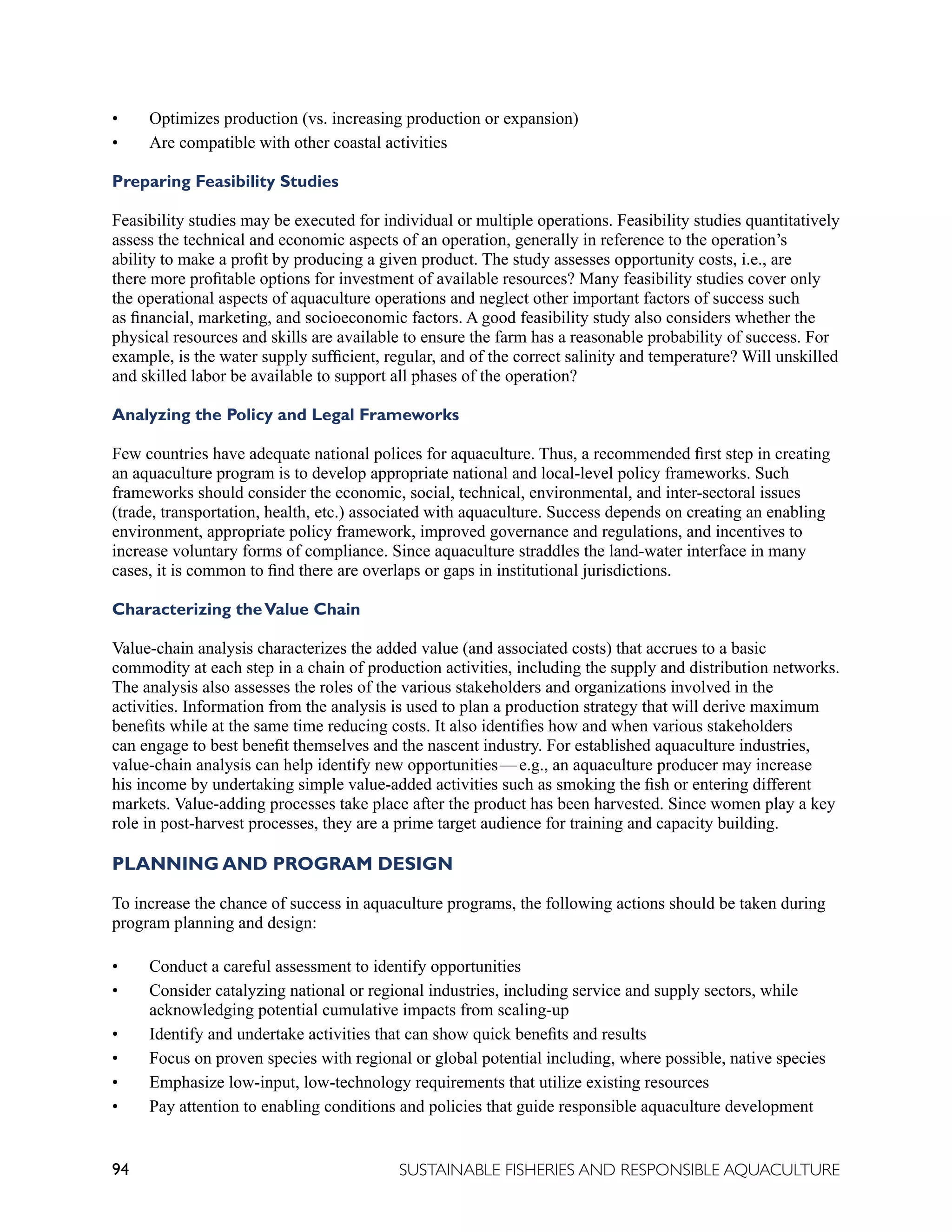 94 SUSTAINABLE FISHERIES AND RESPONSIBLE AQUACULTURE
• Optimizes production (vs. increasing production or expansion)
• Are compatible with other coastal activities
Preparing Feasibility Studies
Feasibility studies may be executed for individual or multiple operations. Feasibility studies quantitatively
assess the technical and economic aspects of an operation, generally in reference to the operation’s
ability to make a profit by producing a given product. The study assesses opportunity costs, i.e., are
there more profitable options for investment of available resources? Many feasibility studies cover only
the operational aspects of aquaculture operations and neglect other important factors of success such
as financial, marketing, and socioeconomic factors. A good feasibility study also considers whether the
physical resources and skills are available to ensure the farm has a reasonable probability of success. For
example, is the water supply sufficient, regular, and of the correct salinity and temperature? Will unskilled
and skilled labor be available to support all phases of the operation?
Analyzing the Policy and Legal Frameworks
Few countries have adequate national polices for aquaculture. Thus, a recommended first step in creating
an aquaculture program is to develop appropriate national and local-level policy frameworks. Such
frameworks should consider the economic, social, technical, environmental, and inter-sectoral issues
(trade, transportation, health, etc.) associated with aquaculture. Success depends on creating an enabling
environment, appropriate policy framework, improved governance and regulations, and incentives to
increase voluntary forms of compliance. Since aquaculture straddles the land-water interface in many
cases, it is common to find there are overlaps or gaps in institutional jurisdictions.
Characterizing theValue Chain
Value-chain analysis characterizes the added value (and associated costs) that accrues to a basic
commodity at each step in a chain of production activities, including the supply and distribution networks.
The analysis also assesses the roles of the various stakeholders and organizations involved in the
activities. Information from the analysis is used to plan a production strategy that will derive maximum
benefits while at the same time reducing costs. It also identifies how and when various stakeholders
can engage to best benefit themselves and the nascent industry. For established aquaculture industries,
value-chain analysis can help identify new opportunities—e.g., an aquaculture producer may increase
his income by undertaking simple value-added activities such as smoking the fish or entering different
markets. Value-adding processes take place after the product has been harvested. Since women play a key
role in post-harvest processes, they are a prime target audience for training and capacity building.
PLANNING AND PROGRAM DESIGN
To increase the chance of success in aquaculture programs, the following actions should be taken during
program planning and design:
• Conduct a careful assessment to identify opportunities
• Consider catalyzing national or regional industries, including service and supply sectors, while
acknowledging potential cumulative impacts from scaling-up
• Identify and undertake activities that can show quick benefits and results
• Focus on proven species with regional or global potential including, where possible, native species
• Emphasize low-input, low-technology requirements that utilize existing resources
• Pay attention to enabling conditions and policies that guide responsible aquaculture development
 