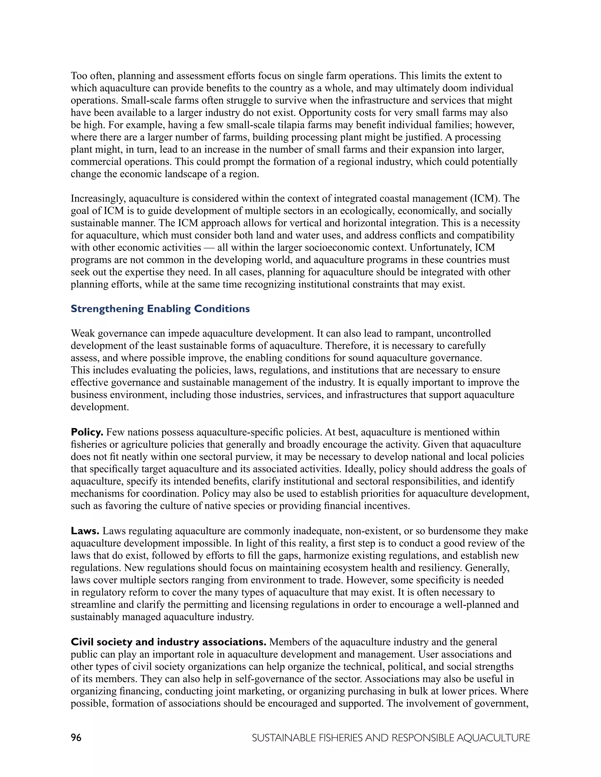 96 SUSTAINABLE FISHERIES AND RESPONSIBLE AQUACULTURE
Too often, planning and assessment efforts focus on single farm operations. This limits the extent to
which aquaculture can provide benefits to the country as a whole, and may ultimately doom individual
operations. Small-scale farms often struggle to survive when the infrastructure and services that might
have been available to a larger industry do not exist. Opportunity costs for very small farms may also
be high. For example, having a few small-scale tilapia farms may benefit individual families; however,
where there are a larger number of farms, building processing plant might be justified. A processing
plant might, in turn, lead to an increase in the number of small farms and their expansion into larger,
commercial operations. This could prompt the formation of a regional industry, which could potentially
change the economic landscape of a region.
Increasingly, aquaculture is considered within the context of integrated coastal management (ICM). The
goal of ICM is to guide development of multiple sectors in an ecologically, economically, and socially
sustainable manner. The ICM approach allows for vertical and horizontal integration. This is a necessity
for aquaculture, which must consider both land and water uses, and address conflicts and compatibility
with other economic activities — all within the larger socioeconomic context. Unfortunately, ICM
programs are not common in the developing world, and aquaculture programs in these countries must
seek out the expertise they need. In all cases, planning for aquaculture should be integrated with other
planning efforts, while at the same time recognizing institutional constraints that may exist.
Strengthening Enabling Conditions
Weak governance can impede aquaculture development. It can also lead to rampant, uncontrolled
development of the least sustainable forms of aquaculture. Therefore, it is necessary to carefully
assess, and where possible improve, the enabling conditions for sound aquaculture governance.
This includes evaluating the policies, laws, regulations, and institutions that are necessary to ensure
effective governance and sustainable management of the industry. It is equally important to improve the
business environment, including those industries, services, and infrastructures that support aquaculture
development.
Policy. Few nations possess aquaculture-specific policies. At best, aquaculture is mentioned within
fisheries or agriculture policies that generally and broadly encourage the activity. Given that aquaculture
does not fit neatly within one sectoral purview, it may be necessary to develop national and local policies
that specifically target aquaculture and its associated activities. Ideally, policy should address the goals of
aquaculture, specify its intended benefits, clarify institutional and sectoral responsibilities, and identify
mechanisms for coordination. Policy may also be used to establish priorities for aquaculture development,
such as favoring the culture of native species or providing financial incentives.
Laws. Laws regulating aquaculture are commonly inadequate, non-existent, or so burdensome they make
aquaculture development impossible. In light of this reality, a first step is to conduct a good review of the
laws that do exist, followed by efforts to fill the gaps, harmonize existing regulations, and establish new
regulations. New regulations should focus on maintaining ecosystem health and resiliency. Generally,
laws cover multiple sectors ranging from environment to trade. However, some specificity is needed
in regulatory reform to cover the many types of aquaculture that may exist. It is often necessary to
streamline and clarify the permitting and licensing regulations in order to encourage a well-planned and
sustainably managed aquaculture industry.
Civil society and industry associations. Members of the aquaculture industry and the general
public can play an important role in aquaculture development and management. User associations and
other types of civil society organizations can help organize the technical, political, and social strengths
of its members. They can also help in self-governance of the sector. Associations may also be useful in
organizing financing, conducting joint marketing, or organizing purchasing in bulk at lower prices. Where
possible, formation of associations should be encouraged and supported. The involvement of government,
 