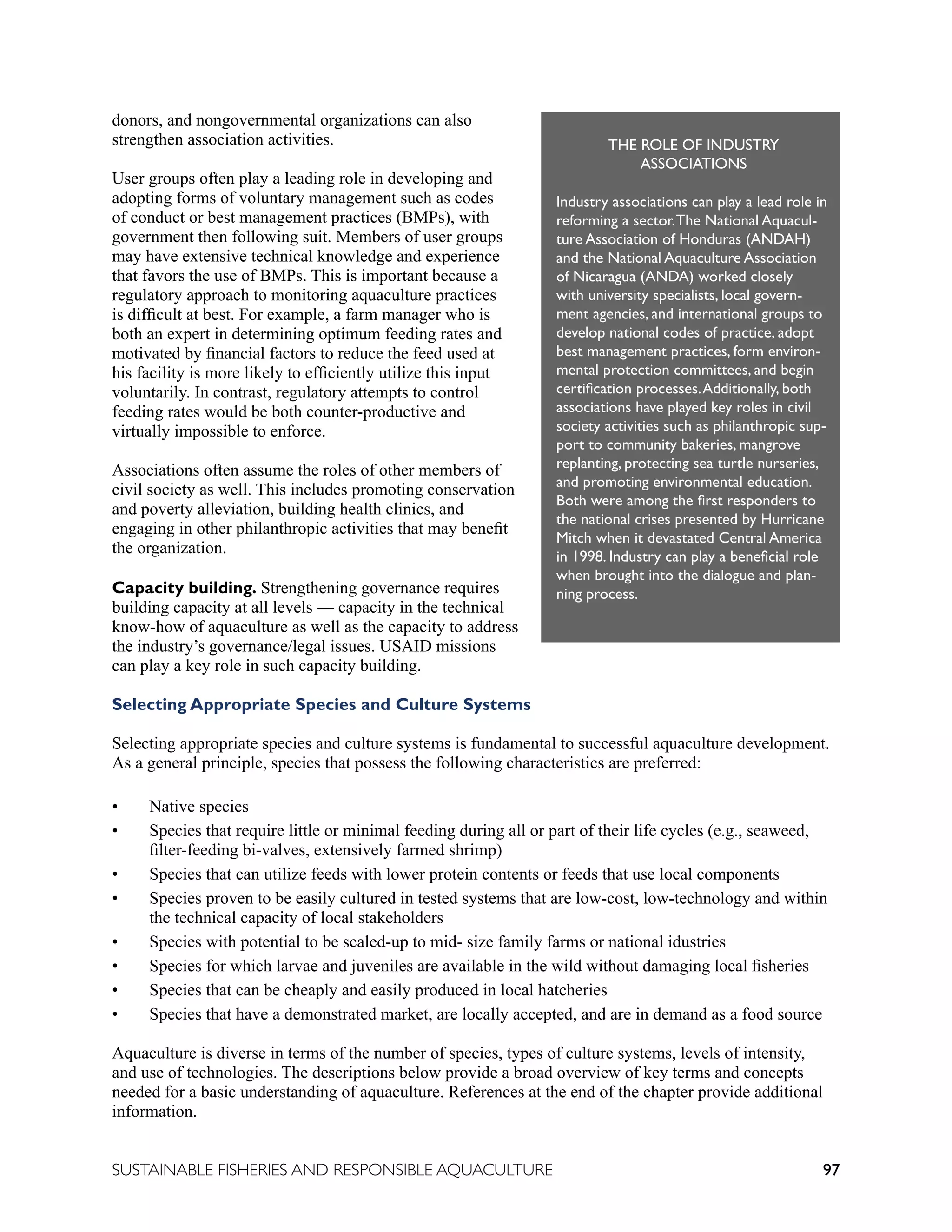 97
SUSTAINABLE FISHERIES AND RESPONSIBLE AQUACULTURE
donors, and nongovernmental organizations can also
strengthen association activities.
User groups often play a leading role in developing and
adopting forms of voluntary management such as codes
of conduct or best management practices (BMPs), with
government then following suit. Members of user groups
may have extensive technical knowledge and experience
that favors the use of BMPs. This is important because a
regulatory approach to monitoring aquaculture practices
is difficult at best. For example, a farm manager who is
both an expert in determining optimum feeding rates and
motivated by financial factors to reduce the feed used at
his facility is more likely to efficiently utilize this input
voluntarily. In contrast, regulatory attempts to control
feeding rates would be both counter-productive and
virtually impossible to enforce.
Associations often assume the roles of other members of
civil society as well. This includes promoting conservation
and poverty alleviation, building health clinics, and
engaging in other philanthropic activities that may benefit
the organization.
Capacity building. Strengthening governance requires
building capacity at all levels — capacity in the technical
know-how of aquaculture as well as the capacity to address
the industry’s governance/legal issues. USAID missions
can play a key role in such capacity building.
Selecting Appropriate Species and Culture Systems
Selecting appropriate species and culture systems is fundamental to successful aquaculture development.
As a general principle, species that possess the following characteristics are preferred:
• Native species
• Species that require little or minimal feeding during all or part of their life cycles (e.g., seaweed,
filter-feeding bi-valves, extensively farmed shrimp)
• Species that can utilize feeds with lower protein contents or feeds that use local components
• Species proven to be easily cultured in tested systems that are low-cost, low-technology and within
the technical capacity of local stakeholders
• Species with potential to be scaled-up to mid- size family farms or national idustries
• Species for which larvae and juveniles are available in the wild without damaging local fisheries
• Species that can be cheaply and easily produced in local hatcheries
• Species that have a demonstrated market, are locally accepted, and are in demand as a food source
Aquaculture is diverse in terms of the number of species, types of culture systems, levels of intensity,
and use of technologies. The descriptions below provide a broad overview of key terms and concepts
needed for a basic understanding of aquaculture. References at the end of the chapter provide additional
information.
THE ROLE OF INDUSTRY
ASSOCIATIONS
Industry associations can play a lead role in
reforming a sector.The National Aquacul-
ture Association of Honduras (ANDAH)
and the National Aquaculture Association
of Nicaragua (ANDA) worked closely
with university specialists, local govern-
ment agencies, and international groups to
develop national codes of practice, adopt
best management practices, form environ-
mental protection committees, and begin
certification processes.Additionally, both
associations have played key roles in civil
society activities such as philanthropic sup-
port to community bakeries, mangrove
replanting, protecting sea turtle nurseries,
and promoting environmental education.
Both were among the first responders to
the national crises presented by Hurricane
Mitch when it devastated Central America
in 1998. Industry can play a beneficial role
when brought into the dialogue and plan-
ning process.
 