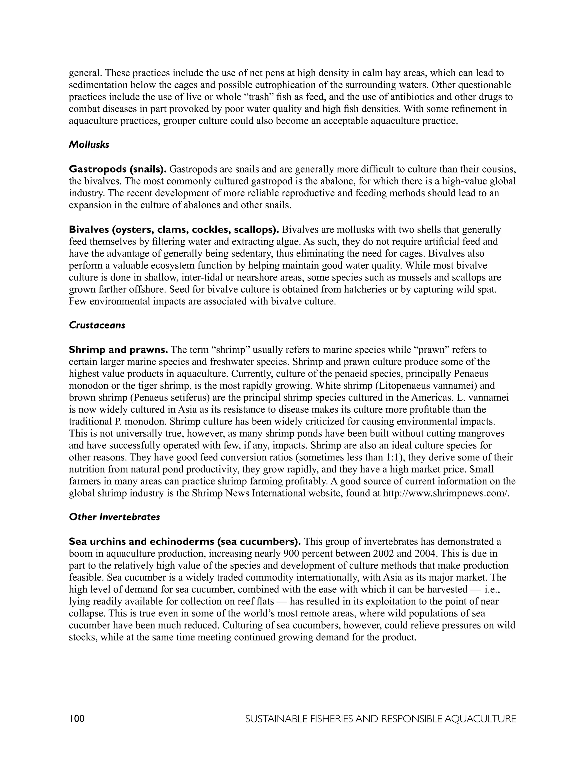 100 SUSTAINABLE FISHERIES AND RESPONSIBLE AQUACULTURE
general. These practices include the use of net pens at high density in calm bay areas, which can lead to
sedimentation below the cages and possible eutrophication of the surrounding waters. Other questionable
practices include the use of live or whole “trash” fish as feed, and the use of antibiotics and other drugs to
combat diseases in part provoked by poor water quality and high fish densities. With some refinement in
aquaculture practices, grouper culture could also become an acceptable aquaculture practice.
Mollusks
Gastropods (snails). Gastropods are snails and are generally more difficult to culture than their cousins,
the bivalves. The most commonly cultured gastropod is the abalone, for which there is a high-value global
industry. The recent development of more reliable reproductive and feeding methods should lead to an
expansion in the culture of abalones and other snails.
Bivalves (oysters, clams, cockles, scallops). Bivalves are mollusks with two shells that generally
feed themselves by filtering water and extracting algae. As such, they do not require artificial feed and
have the advantage of generally being sedentary, thus eliminating the need for cages. Bivalves also
perform a valuable ecosystem function by helping maintain good water quality. While most bivalve
culture is done in shallow, inter-tidal or nearshore areas, some species such as mussels and scallops are
grown farther offshore. Seed for bivalve culture is obtained from hatcheries or by capturing wild spat.
Few environmental impacts are associated with bivalve culture.
Crustaceans
Shrimp and prawns. The term “shrimp” usually refers to marine species while “prawn” refers to
certain larger marine species and freshwater species. Shrimp and prawn culture produce some of the
highest value products in aquaculture. Currently, culture of the penaeid species, principally Penaeus
monodon or the tiger shrimp, is the most rapidly growing. White shrimp (Litopenaeus vannamei) and
brown shrimp (Penaeus setiferus) are the principal shrimp species cultured in the Americas. L. vannamei
is now widely cultured in Asia as its resistance to disease makes its culture more profitable than the
traditional P. monodon. Shrimp culture has been widely criticized for causing environmental impacts.
This is not universally true, however, as many shrimp ponds have been built without cutting mangroves
and have successfully operated with few, if any, impacts. Shrimp are also an ideal culture species for
other reasons. They have good feed conversion ratios (sometimes less than 1:1), they derive some of their
nutrition from natural pond productivity, they grow rapidly, and they have a high market price. Small
farmers in many areas can practice shrimp farming profitably. A good source of current information on the
global shrimp industry is the Shrimp News International website, found at http://www.shrimpnews.com/.
Other Invertebrates
Sea urchins and echinoderms (sea cucumbers). This group of invertebrates has demonstrated a
boom in aquaculture production, increasing nearly 900 percent between 2002 and 2004. This is due in
part to the relatively high value of the species and development of culture methods that make production
feasible. Sea cucumber is a widely traded commodity internationally, with Asia as its major market. The
high level of demand for sea cucumber, combined with the ease with which it can be harvested — i.e.,
lying readily available for collection on reef flats — has resulted in its exploitation to the point of near
collapse. This is true even in some of the world’s most remote areas, where wild populations of sea
cucumber have been much reduced. Culturing of sea cucumbers, however, could relieve pressures on wild
stocks, while at the same time meeting continued growing demand for the product.
 