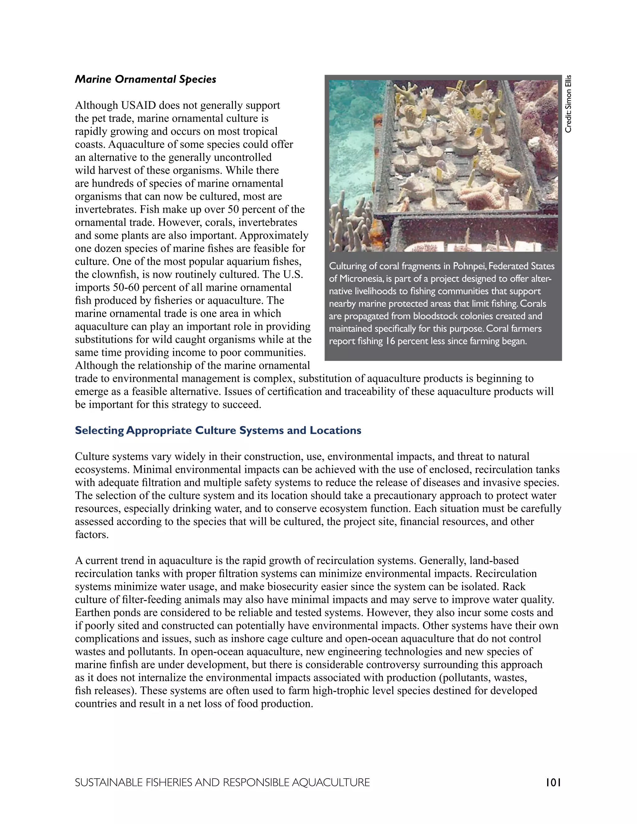 101
SUSTAINABLE FISHERIES AND RESPONSIBLE AQUACULTURE
Marine Ornamental Species
Although USAID does not generally support
the pet trade, marine ornamental culture is
rapidly growing and occurs on most tropical
coasts. Aquaculture of some species could offer
an alternative to the generally uncontrolled
wild harvest of these organisms. While there
are hundreds of species of marine ornamental
organisms that can now be cultured, most are
invertebrates. Fish make up over 50 percent of the
ornamental trade. However, corals, invertebrates
and some plants are also important. Approximately
one dozen species of marine fishes are feasible for
culture. One of the most popular aquarium fishes,
the clownfish, is now routinely cultured. The U.S.
imports 50-60 percent of all marine ornamental
fish produced by fisheries or aquaculture. The
marine ornamental trade is one area in which
aquaculture can play an important role in providing
substitutions for wild caught organisms while at the
same time providing income to poor communities.
Although the relationship of the marine ornamental
trade to environmental management is complex, substitution of aquaculture products is beginning to
emerge as a feasible alternative. Issues of certification and traceability of these aquaculture products will
be important for this strategy to succeed.
Selecting Appropriate Culture Systems and Locations
Culture systems vary widely in their construction, use, environmental impacts, and threat to natural
ecosystems. Minimal environmental impacts can be achieved with the use of enclosed, recirculation tanks
with adequate filtration and multiple safety systems to reduce the release of diseases and invasive species.
The selection of the culture system and its location should take a precautionary approach to protect water
resources, especially drinking water, and to conserve ecosystem function. Each situation must be carefully
assessed according to the species that will be cultured, the project site, financial resources, and other
factors.
A current trend in aquaculture is the rapid growth of recirculation systems. Generally, land-based
recirculation tanks with proper filtration systems can minimize environmental impacts. Recirculation
systems minimize water usage, and make biosecurity easier since the system can be isolated. Rack
culture of filter-feeding animals may also have minimal impacts and may serve to improve water quality.
Earthen ponds are considered to be reliable and tested systems. However, they also incur some costs and
if poorly sited and constructed can potentially have environmental impacts. Other systems have their own
complications and issues, such as inshore cage culture and open-ocean aquaculture that do not control
wastes and pollutants. In open-ocean aquaculture, new engineering technologies and new species of
marine finfish are under development, but there is considerable controversy surrounding this approach
as it does not internalize the environmental impacts associated with production (pollutants, wastes,
fish releases). These systems are often used to farm high-trophic level species destined for developed
countries and result in a net loss of food production.
	
  
Culturing of coral fragments in Pohnpei,Federated States
of Micronesia,is part of a project designed to offer alter-
native livelihoods to fishing communities that support
nearby marine protected areas that limit fishing.Corals
are propagated from bloodstock colonies created and
maintained specifically for this purpose.Coral farmers
report fishing 16 percent less since farming began.
Credit:
Simon
Ellis
 