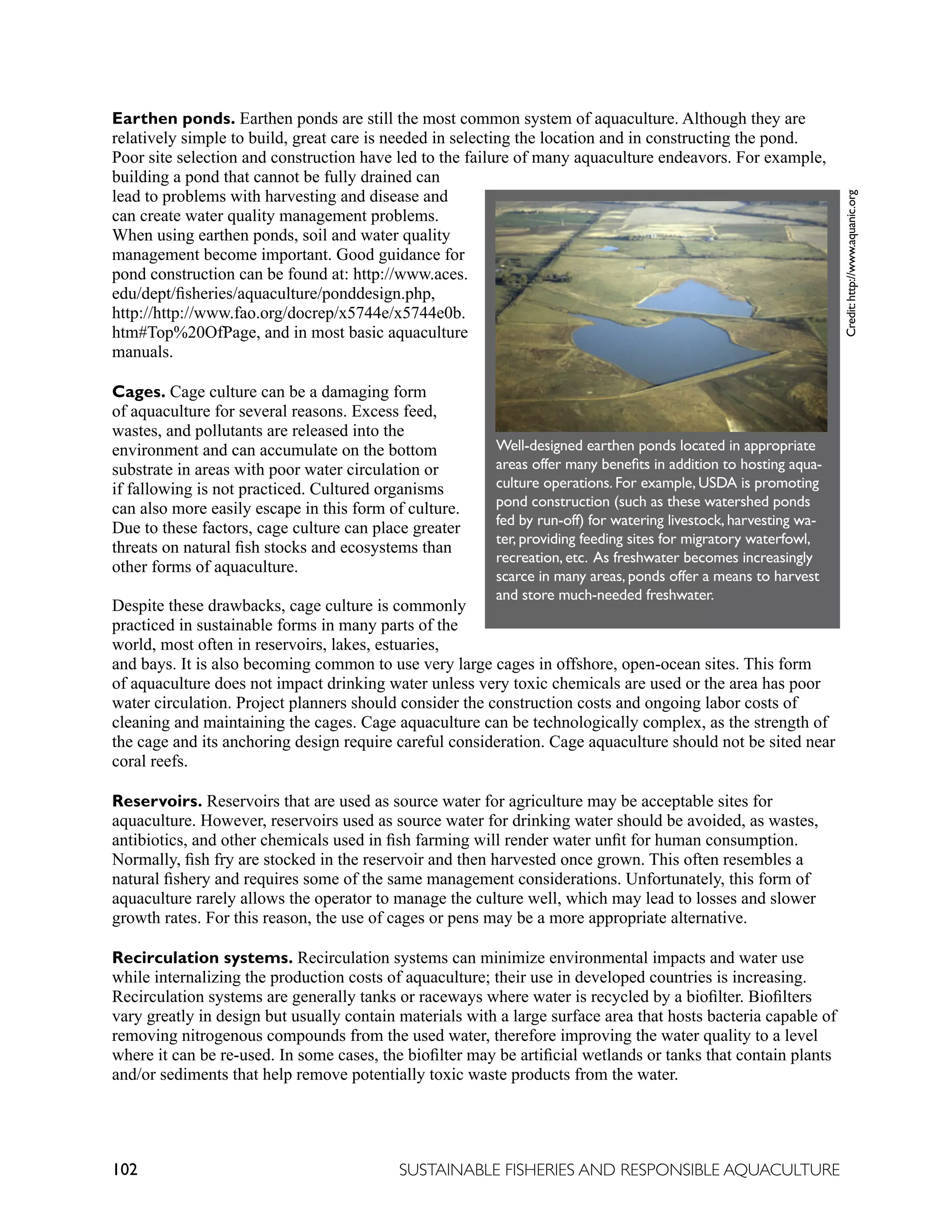 102 SUSTAINABLE FISHERIES AND RESPONSIBLE AQUACULTURE
Earthen ponds. Earthen ponds are still the most common system of aquaculture. Although they are
relatively simple to build, great care is needed in selecting the location and in constructing the pond.
Poor site selection and construction have led to the failure of many aquaculture endeavors. For example,
building a pond that cannot be fully drained can
lead to problems with harvesting and disease and
can create water quality management problems.
When using earthen ponds, soil and water quality
management become important. Good guidance for
pond construction can be found at: http://www.aces.
edu/dept/fisheries/aquaculture/ponddesign.php,
http://http://www.fao.org/docrep/x5744e/x5744e0b.
htm#Top%20OfPage, and in most basic aquaculture
manuals.
Cages. Cage culture can be a damaging form
of aquaculture for several reasons. Excess feed,
wastes, and pollutants are released into the
environment and can accumulate on the bottom
substrate in areas with poor water circulation or
if fallowing is not practiced. Cultured organisms
can also more easily escape in this form of culture.
Due to these factors, cage culture can place greater
threats on natural fish stocks and ecosystems than
other forms of aquaculture.
Despite these drawbacks, cage culture is commonly
practiced in sustainable forms in many parts of the
world, most often in reservoirs, lakes, estuaries,
and bays. It is also becoming common to use very large cages in offshore, open-ocean sites. This form
of aquaculture does not impact drinking water unless very toxic chemicals are used or the area has poor
water circulation. Project planners should consider the construction costs and ongoing labor costs of
cleaning and maintaining the cages. Cage aquaculture can be technologically complex, as the strength of
the cage and its anchoring design require careful consideration. Cage aquaculture should not be sited near
coral reefs.
Reservoirs. Reservoirs that are used as source water for agriculture may be acceptable sites for
aquaculture. However, reservoirs used as source water for drinking water should be avoided, as wastes,
antibiotics, and other chemicals used in fish farming will render water unfit for human consumption.
Normally, fish fry are stocked in the reservoir and then harvested once grown. This often resembles a
natural fishery and requires some of the same management considerations. Unfortunately, this form of
aquaculture rarely allows the operator to manage the culture well, which may lead to losses and slower
growth rates. For this reason, the use of cages or pens may be a more appropriate alternative.
Recirculation systems. Recirculation systems can minimize environmental impacts and water use
while internalizing the production costs of aquaculture; their use in developed countries is increasing.
Recirculation systems are generally tanks or raceways where water is recycled by a biofilter. Biofilters
vary greatly in design but usually contain materials with a large surface area that hosts bacteria capable of
removing nitrogenous compounds from the used water, therefore improving the water quality to a level
where it can be re-used. In some cases, the biofilter may be artificial wetlands or tanks that contain plants
and/or sediments that help remove potentially toxic waste products from the water.
Well-designed earthen ponds located in appropriate
areas offer many benefits in addition to hosting aqua-
culture operations. For example, USDA is promoting
pond construction (such as these watershed ponds
fed by run-off) for watering livestock, harvesting wa-
ter, providing feeding sites for migratory waterfowl,
recreation, etc. As freshwater becomes increasingly
scarce in many areas, ponds offer a means to harvest
and store much-needed freshwater.
	
  
	
  
	
  
Credit:
http://www.aquanic.org
 