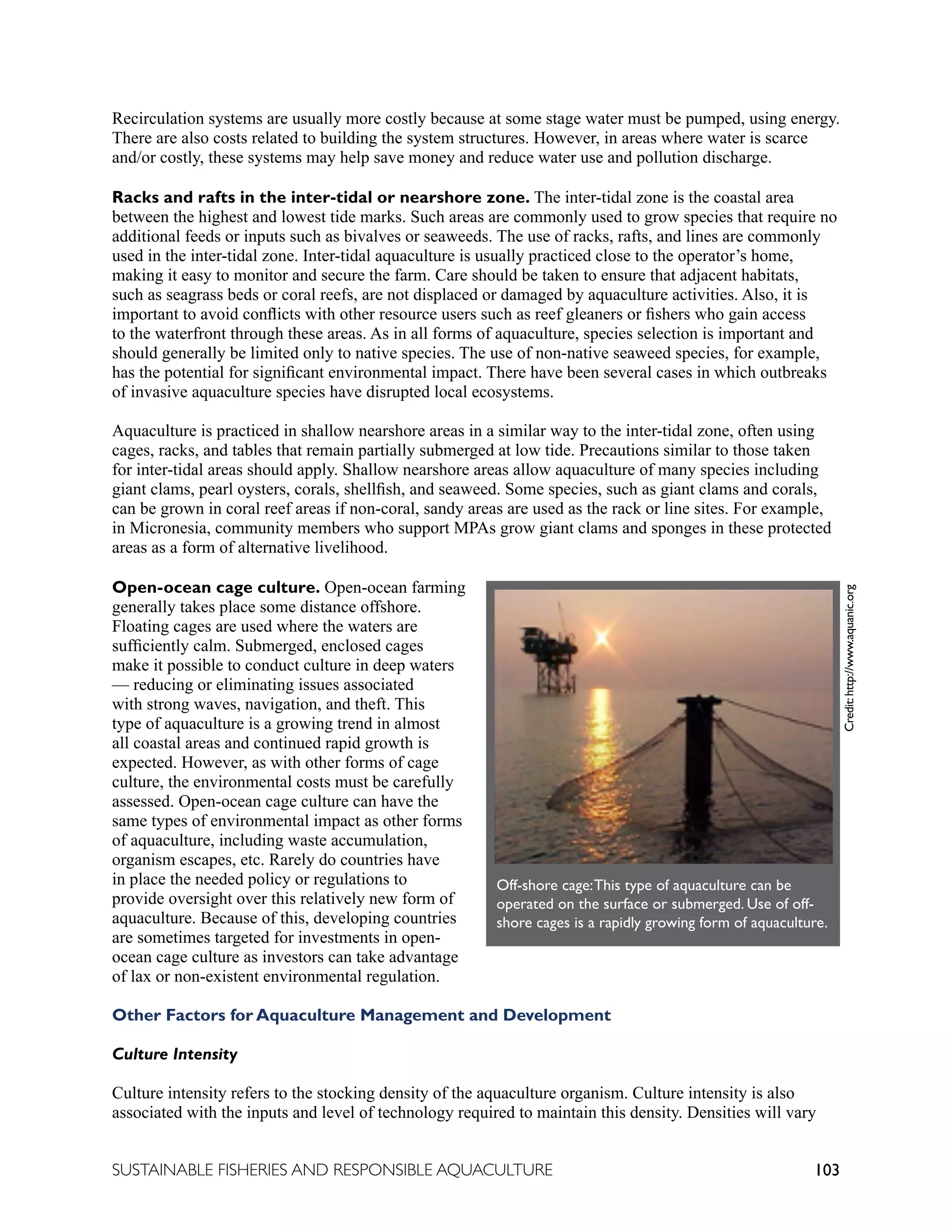 103
SUSTAINABLE FISHERIES AND RESPONSIBLE AQUACULTURE
Recirculation systems are usually more costly because at some stage water must be pumped, using energy.
There are also costs related to building the system structures. However, in areas where water is scarce
and/or costly, these systems may help save money and reduce water use and pollution discharge.
Racks and rafts in the inter-tidal or nearshore zone. The inter-tidal zone is the coastal area
between the highest and lowest tide marks. Such areas are commonly used to grow species that require no
additional feeds or inputs such as bivalves or seaweeds. The use of racks, rafts, and lines are commonly
used in the inter-tidal zone. Inter-tidal aquaculture is usually practiced close to the operator’s home,
making it easy to monitor and secure the farm. Care should be taken to ensure that adjacent habitats,
such as seagrass beds or coral reefs, are not displaced or damaged by aquaculture activities. Also, it is
important to avoid conflicts with other resource users such as reef gleaners or fishers who gain access
to the waterfront through these areas. As in all forms of aquaculture, species selection is important and
should generally be limited only to native species. The use of non-native seaweed species, for example,
has the potential for significant environmental impact. There have been several cases in which outbreaks
of invasive aquaculture species have disrupted local ecosystems.
Aquaculture is practiced in shallow nearshore areas in a similar way to the inter-tidal zone, often using
cages, racks, and tables that remain partially submerged at low tide. Precautions similar to those taken
for inter-tidal areas should apply. Shallow nearshore areas allow aquaculture of many species including
giant clams, pearl oysters, corals, shellfish, and seaweed. Some species, such as giant clams and corals,
can be grown in coral reef areas if non-coral, sandy areas are used as the rack or line sites. For example,
in Micronesia, community members who support MPAs grow giant clams and sponges in these protected
areas as a form of alternative livelihood.
Open-ocean cage culture. Open-ocean farming
generally takes place some distance offshore.
Floating cages are used where the waters are
sufficiently calm. Submerged, enclosed cages
make it possible to conduct culture in deep waters
— reducing or eliminating issues associated
with strong waves, navigation, and theft. This
type of aquaculture is a growing trend in almost
all coastal areas and continued rapid growth is
expected. However, as with other forms of cage
culture, the environmental costs must be carefully
assessed. Open-ocean cage culture can have the
same types of environmental impact as other forms
of aquaculture, including waste accumulation,
organism escapes, etc. Rarely do countries have
in place the needed policy or regulations to
provide oversight over this relatively new form of
aquaculture. Because of this, developing countries
are sometimes targeted for investments in open-
ocean cage culture as investors can take advantage
of lax or non-existent environmental regulation.
Other Factors for Aquaculture Management and Development
Culture Intensity
Culture intensity refers to the stocking density of the aquaculture organism. Culture intensity is also
associated with the inputs and level of technology required to maintain this density. Densities will vary
	
  
Off-shore cage:This type of aquaculture can be
operated on the surface or submerged. Use of off-
shore cages is a rapidly growing form of aquaculture.
Credit:
http://www.aquanic.org
 