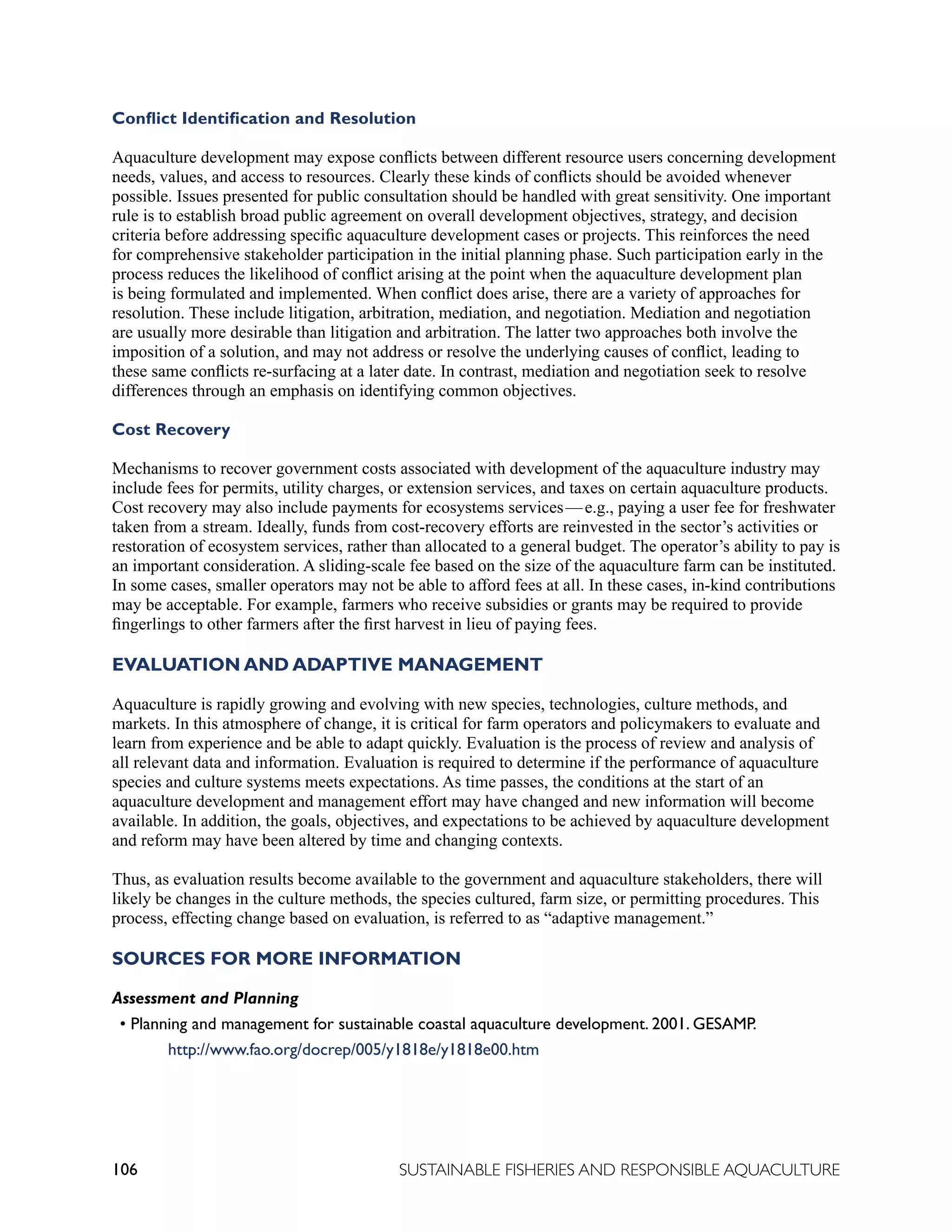 106 SUSTAINABLE FISHERIES AND RESPONSIBLE AQUACULTURE
Conflict Identification and Resolution
Aquaculture development may expose conflicts between different resource users concerning development
needs, values, and access to resources. Clearly these kinds of conflicts should be avoided whenever
possible. Issues presented for public consultation should be handled with great sensitivity. One important
rule is to establish broad public agreement on overall development objectives, strategy, and decision
criteria before addressing specific aquaculture development cases or projects. This reinforces the need
for comprehensive stakeholder participation in the initial planning phase. Such participation early in the
process reduces the likelihood of conflict arising at the point when the aquaculture development plan
is being formulated and implemented. When conflict does arise, there are a variety of approaches for
resolution. These include litigation, arbitration, mediation, and negotiation. Mediation and negotiation
are usually more desirable than litigation and arbitration. The latter two approaches both involve the
imposition of a solution, and may not address or resolve the underlying causes of conflict, leading to
these same conflicts re-surfacing at a later date. In contrast, mediation and negotiation seek to resolve
differences through an emphasis on identifying common objectives.
Cost Recovery
Mechanisms to recover government costs associated with development of the aquaculture industry may
include fees for permits, utility charges, or extension services, and taxes on certain aquaculture products.
Cost recovery may also include payments for ecosystems services—e.g., paying a user fee for freshwater
taken from a stream. Ideally, funds from cost-recovery efforts are reinvested in the sector’s activities or
restoration of ecosystem services, rather than allocated to a general budget. The operator’s ability to pay is
an important consideration. A sliding-scale fee based on the size of the aquaculture farm can be instituted.
In some cases, smaller operators may not be able to afford fees at all. In these cases, in-kind contributions
may be acceptable. For example, farmers who receive subsidies or grants may be required to provide
fingerlings to other farmers after the first harvest in lieu of paying fees.
EVALUATION AND ADAPTIVE MANAGEMENT
Aquaculture is rapidly growing and evolving with new species, technologies, culture methods, and
markets. In this atmosphere of change, it is critical for farm operators and policymakers to evaluate and
learn from experience and be able to adapt quickly. Evaluation is the process of review and analysis of
all relevant data and information. Evaluation is required to determine if the performance of aquaculture
species and culture systems meets expectations. As time passes, the conditions at the start of an
aquaculture development and management effort may have changed and new information will become
available. In addition, the goals, objectives, and expectations to be achieved by aquaculture development
and reform may have been altered by time and changing contexts.
Thus, as evaluation results become available to the government and aquaculture stakeholders, there will
likely be changes in the culture methods, the species cultured, farm size, or permitting procedures. This
process, effecting change based on evaluation, is referred to as “adaptive management.”
SOURCES FOR MORE INFORMATION
Assessment and Planning
• Planning and management for sustainable coastal aquaculture development. 2001. GESAMP.
		 http://www.fao.org/docrep/005/y1818e/y1818e00.htm
 